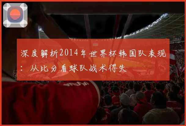 深度解析2014年世界杯韩国队表现：从比分看球队战术得失