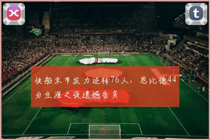 快船末节发力逆转76人，恩比德44分生涯之夜遗憾告负