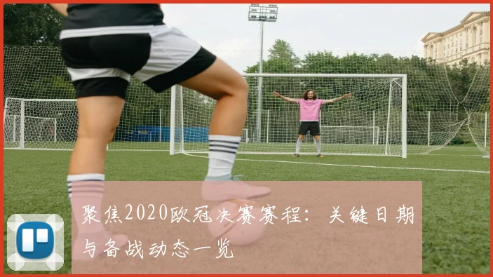 聚焦2020欧冠决赛赛程：关键日期与备战动态一览