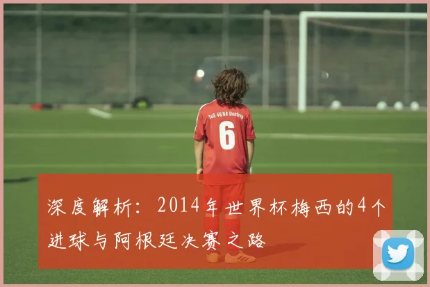 深度解析：2014年世界杯梅西的4个进球与阿根廷决赛之路