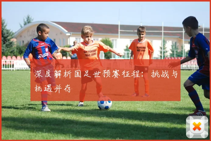 深度解析国足世预赛征程：挑战与机遇并存