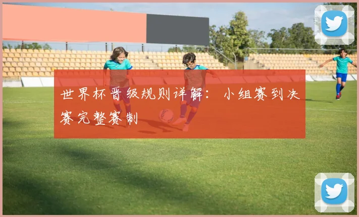 世界杯晋级规则详解：小组赛到决赛完整赛制