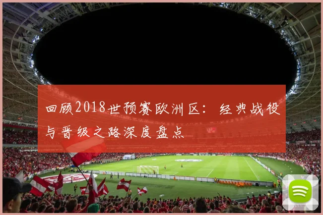 回顾2018世预赛欧洲区:经典战役与晋级之路深度盘点