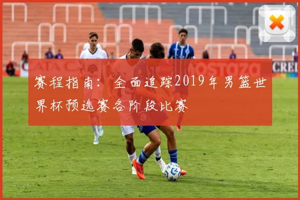 赛程指南：全面追踪2019年男篮世界杯预选赛各阶段比赛