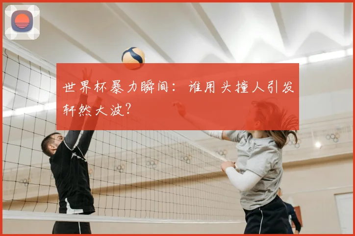 世界杯暴力瞬间:谁用头撞人引发轩然大波?