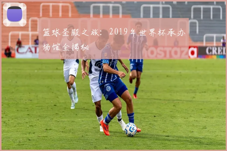 篮球圣殿之旅:2019年世界杯承办场馆全揭秘