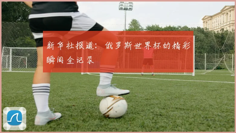 新华社报道：俄罗斯世界杯的精彩瞬间全记录