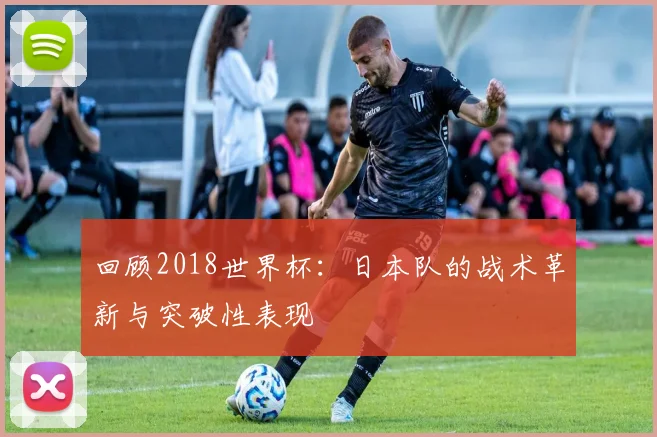 回顾2018世界杯：日本队的战术革新与突破性表现