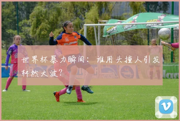 世界杯暴力瞬间:谁用头撞人引发轩然大波?