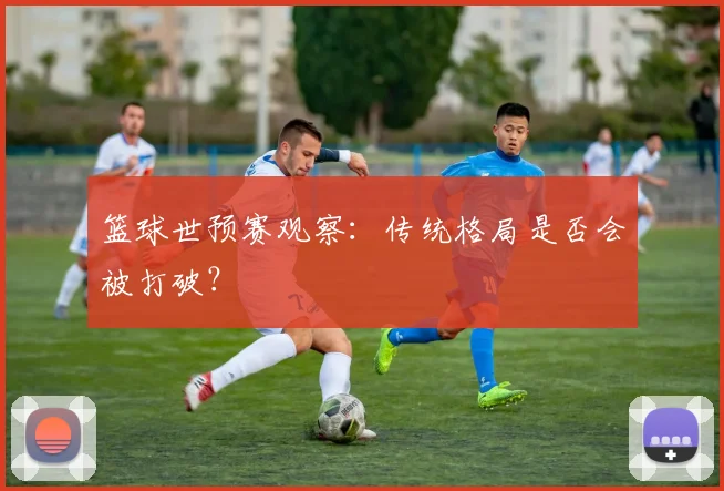 篮球世预赛观察:传统格局是否会被打破?