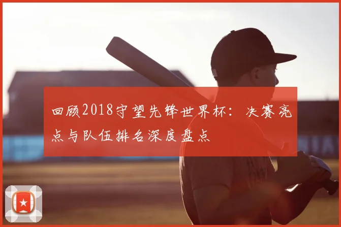 回顾2018守望先锋世界杯：决赛亮点与队伍排名深度盘点