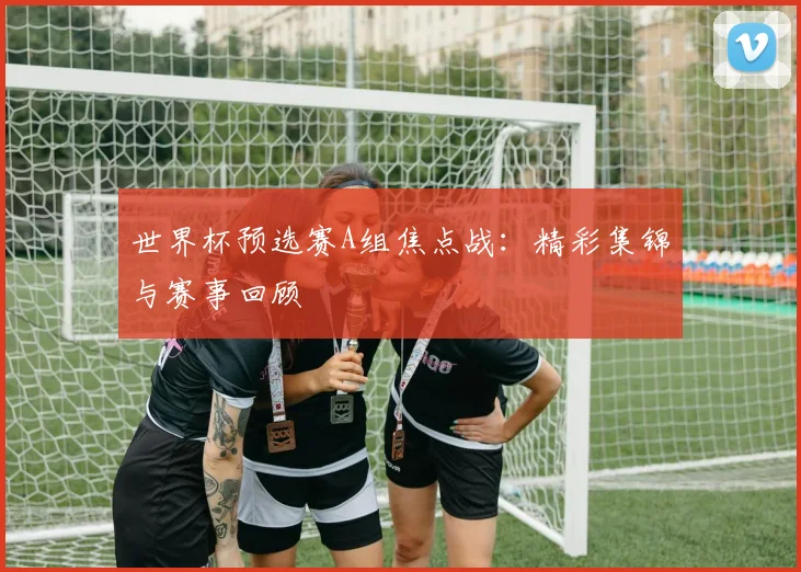 世界杯预选赛A组焦点战:精彩集锦与赛事回顾