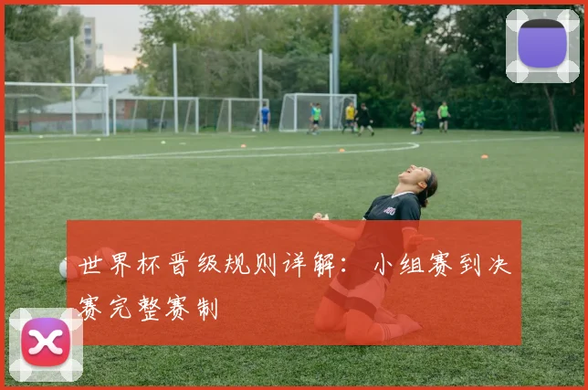 世界杯晋级规则详解：小组赛到决赛完整赛制