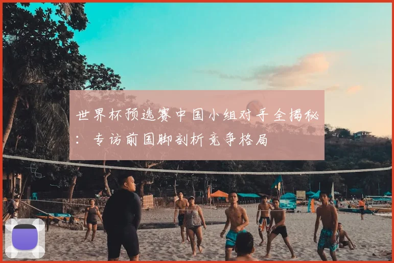世界杯预选赛中国小组对手全揭秘：专访前国脚剖析竞争格局