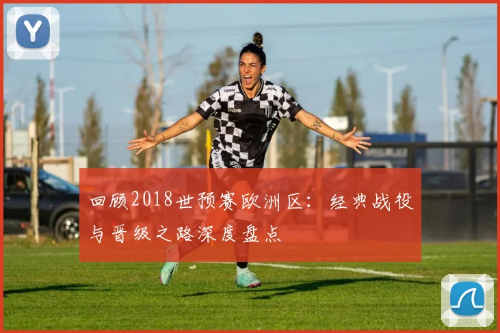 回顾2018世预赛欧洲区:经典战役与晋级之路深度盘点
